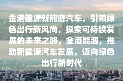 金港能源新能源汽车，引领绿色出行新风尚，探索可持续发展的未来之路，金港能源，推动新能源汽车发展，迈向绿色出行新时代