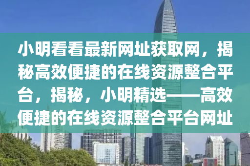 小明看看最新网址获取网，揭秘高效便捷的在线资源整合平台，揭秘，小明精选——高效便捷的在线资源整合平台网址