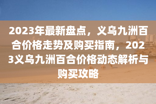 2023年最新盘点，义乌九洲百合价格走势及购买指南，2023义乌九洲百合价格动态解析与购买攻略