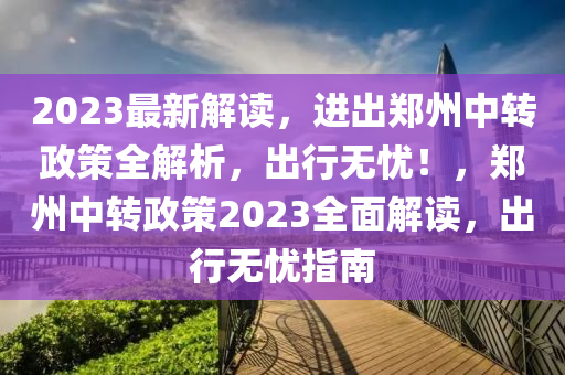 2023最新解读，进出郑州中转政策全解析，出行无忧！，郑州中转政策2023全面解读，出行无忧指南