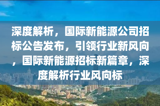 深度解析，国际新能源公司招标公告发布，引领行业新风向，国际新能源招标新篇章，深度解析行业风向标