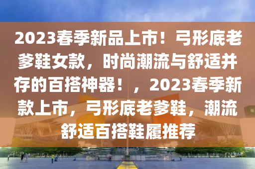 2023春季新品上市！弓形底老爹鞋女款，时尚潮流与舒适并存的百搭神器！，2023春季新款上市，弓形底老爹鞋，潮流舒适百搭鞋履推荐