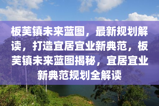 板芙镇未来蓝图，最新规划解读，打造宜居宜业新典范，板芙镇未来蓝图揭秘，宜居宜业新典范规划全解读