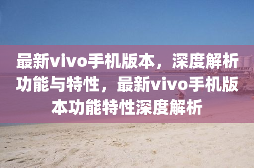 最新vivo手机版本，深度解析功能与特性，最新vivo手机版本功能特性深度解析