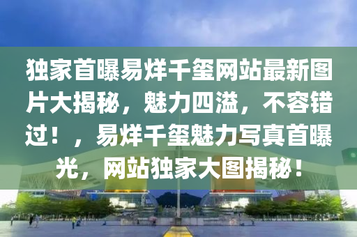 独家首曝易烊千玺网站最新图片大揭秘，魅力四溢，不容错过！，易烊千玺魅力写真首曝光，网站独家大图揭秘！