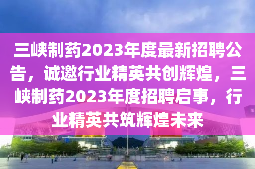 三峡制药2023年度最新招聘公告，诚邀行业精英共创辉煌，三峡制药2023年度招聘启事，行业精英共筑辉煌未来