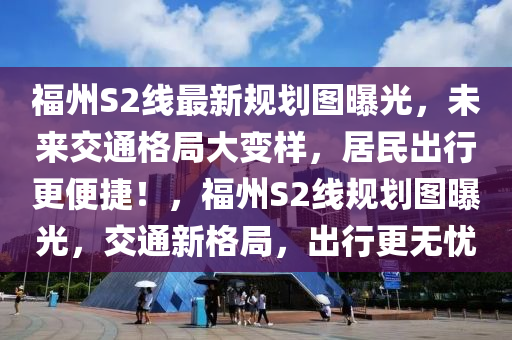 福州S2线最新规划图曝光，未来交通格局大变样，居民出行更便捷！，福州S2线规划图曝光，交通新格局，出行更无忧