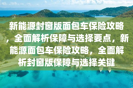 新能源封窗版面包车保险攻略，全面解析保障与选择要点，新能源面包车保险攻略，全面解析封窗版保障与选择关键