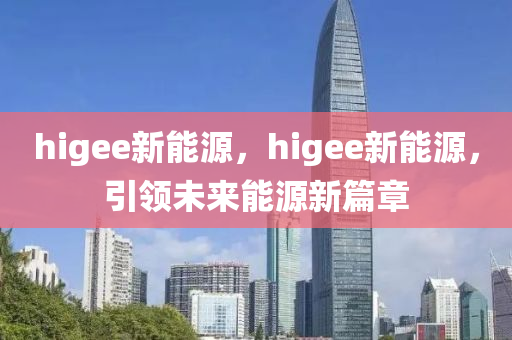 higee新能源，higee新能源，引领未来能源新篇章