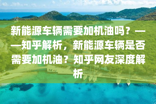 新能源车辆需要加机油吗？——知乎解析，新能源车辆是否需要加机油？知乎网友深度解析