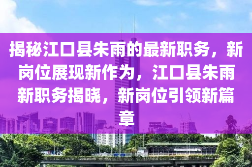 揭秘江口县朱雨的最新职务，新岗位展现新作为，江口县朱雨新职务揭晓，新岗位引领新篇章