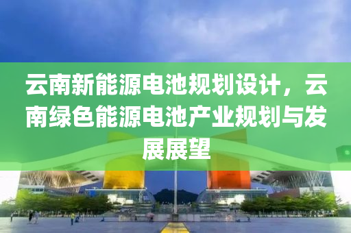 云南新能源电池规划设计，云南绿色能源电池产业规划与发展展望