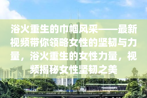 浴火重生的巾帼风采——最新视频带你领略女性的坚韧与力量，浴火重生的女性力量，视频揭秘女性坚韧之美