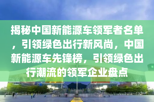 揭秘中国新能源车领军者名单，引领绿色出行新风尚，中国新能源车先锋榜，引领绿色出行潮流的领军企业盘点