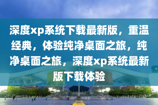 深度xp系统下载最新版，重温经典，体验纯净桌面之旅，纯净桌面之旅，深度xp系统最新版下载体验