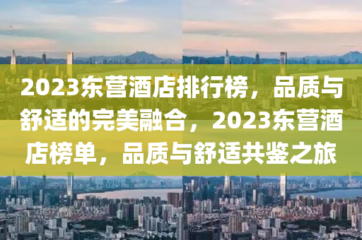 2023东营酒店排行榜，品质与舒适的完美融合，2023东营酒店榜单，品质与舒适共鉴之旅