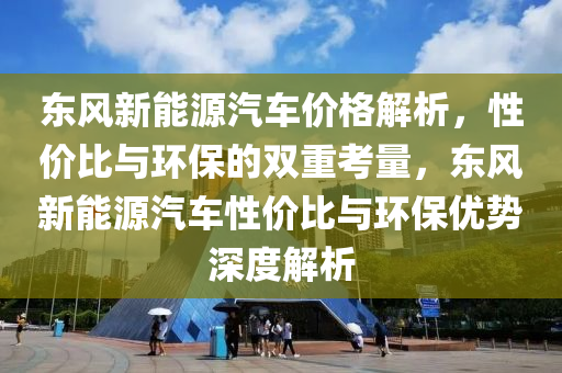 东风新能源汽车价格解析，性价比与环保的双重考量，东风新能源汽车性价比与环保优势深度解析