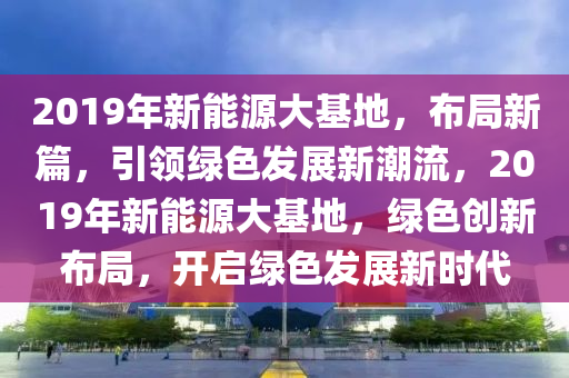 2019年新能源大基地，布局新篇，引领绿色发展新潮流，2019年新能源大基地，绿色创新布局，开启绿色发展新时代