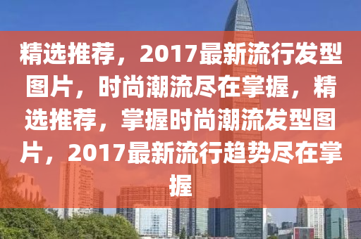 精选推荐，2017最新流行发型图片，时尚潮流尽在掌握，精选推荐，掌握时尚潮流发型图片，2017最新流行趋势尽在掌握