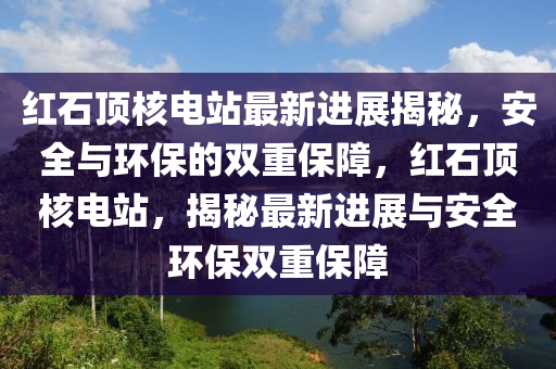 红石顶核电站最新进展揭秘，安全与环保的双重保障，红石顶核电站，揭秘最新进展与安全环保双重保障