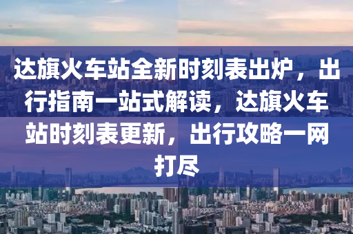 达旗火车站全新时刻表出炉，出行指南一站式解读，达旗火车站时刻表更新，出行攻略一网打尽