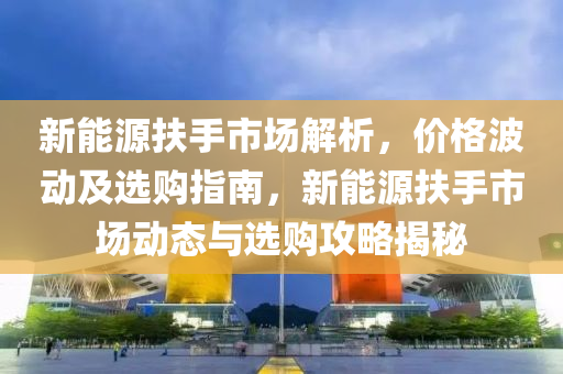 新能源扶手市场解析，价格波动及选购指南，新能源扶手市场动态与选购攻略揭秘