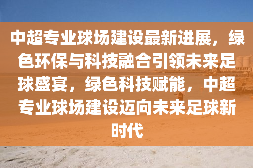 中超专业球场建设最新进展，绿色环保与科技融合引领未来足球盛宴，绿色科技赋能，中超专业球场建设迈向未来足球新时代