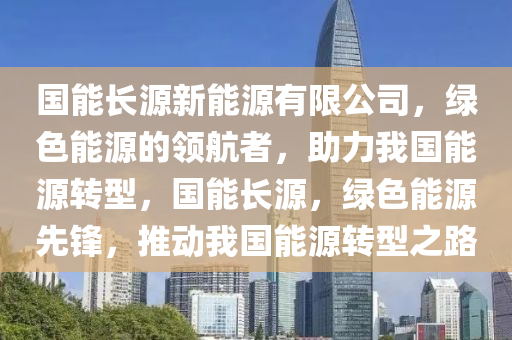 国能长源新能源有限公司，绿色能源的领航者，助力我国能源转型，国能长源，绿色能源先锋，推动我国能源转型之路