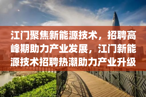 江门聚焦新能源技术，招聘高峰期助力产业发展，江门新能源技术招聘热潮助力产业升级