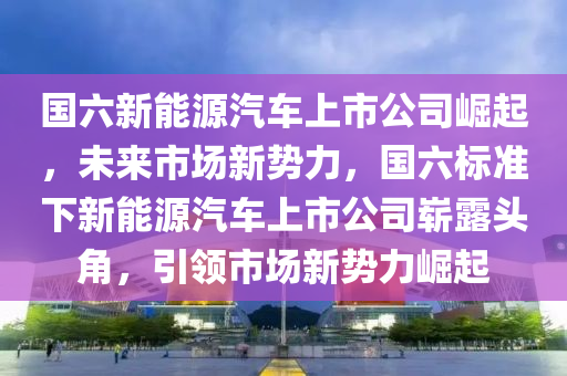 国六新能源汽车上市公司崛起，未来市场新势力，国六标准下新能源汽车上市公司崭露头角，引领市场新势力崛起