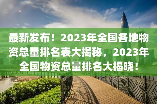 最新发布！2023年全国各地物资总量排名表大揭秘，2023年全国物资总量排名大揭晓！