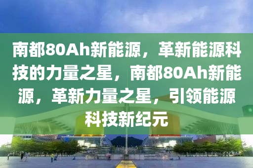 南都80Ah新能源，革新能源科技的力量之星，南都80Ah新能源，革新力量之星，引领能源科技新纪元