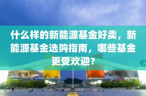 什么样的新能源基金好卖，新能源基金选购指南，哪些基金更受欢迎？