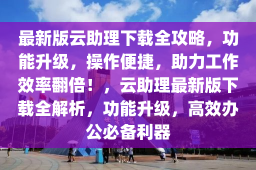 最新版云助理下载全攻略，功能升级，操作便捷，助力工作效率翻倍！，云助理最新版下载全解析，功能升级，高效办公必备利器