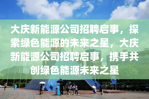 大庆新能源公司招聘启事，探索绿色能源的未来之星，大庆新能源公司招聘启事，携手共创绿色能源未来之星