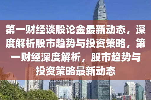 第一财经谈股论金最新动态，深度解析股市趋势与投资策略，第一财经深度解析，股市趋势与投资策略最新动态