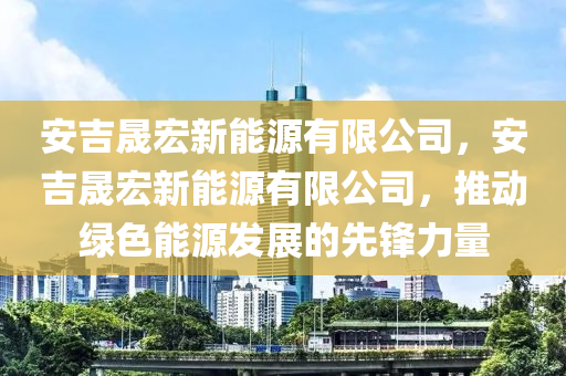 安吉晟宏新能源有限公司，安吉晟宏新能源有限公司，推动绿色能源发展的先锋力量