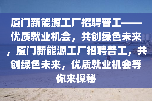 厦门新能源工厂招聘普工——优质就业机会，共创绿色未来，厦门新能源工厂招聘普工，共创绿色未来，优质就业机会等你来探秘