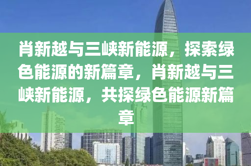 肖新越与三峡新能源，探索绿色能源的新篇章，肖新越与三峡新能源，共探绿色能源新篇章