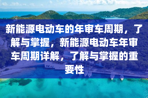 新能源电动车的年审车周期，了解与掌握，新能源电动车年审车周期详解，了解与掌握的重要性