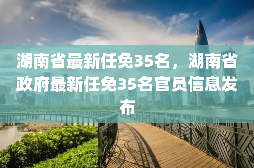 湖南省最新任免35名，湖南省政府最新任免35名官员信息发布