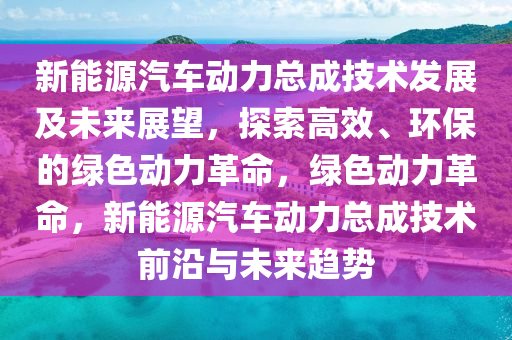 新能源汽车动力总成技术发展及未来展望，探索高效、环保的绿色动力革命，绿色动力革命，新能源汽车动力总成技术前沿与未来趋势