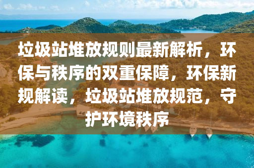 垃圾站堆放规则最新解析，环保与秩序的双重保障，环保新规解读，垃圾站堆放规范，守护环境秩序