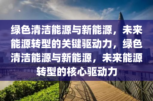 绿色清洁能源与新能源，未来能源转型的关键驱动力，绿色清洁能源与新能源，未来能源转型的核心驱动力