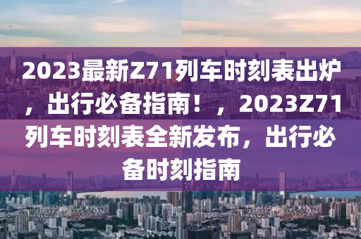 2023最新Z71列车时刻表出炉，出行必备指南！，2023Z71列车时刻表全新发布，出行必备时刻指南