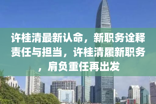 许桂清最新认命，新职务诠释责任与担当，许桂清履新职务，肩负重任再出发