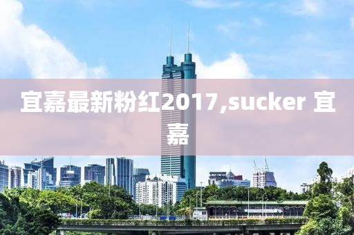 宜嘉最新粉红2017,sucker 宜嘉