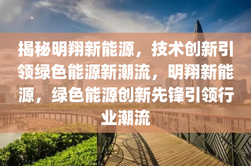 揭秘明翔新能源，技术创新引领绿色能源新潮流，明翔新能源，绿色能源创新先锋引领行业潮流