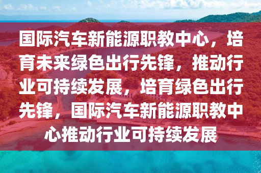 国际汽车新能源职教中心，培育未来绿色出行先锋，推动行业可持续发展，培育绿色出行先锋，国际汽车新能源职教中心推动行业可持续发展