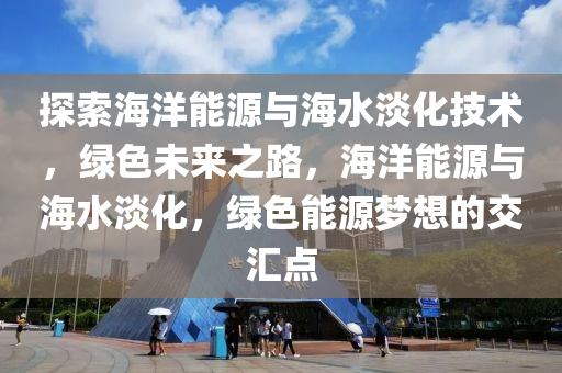 探索海洋能源与海水淡化技术，绿色未来之路，海洋能源与海水淡化，绿色能源梦想的交汇点